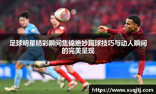 足球明星精彩瞬间集锦绝妙踢球技巧与动人瞬间的完美呈现
