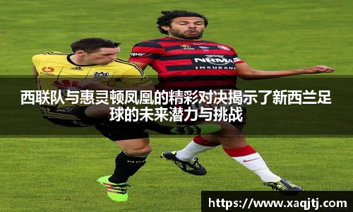 西联队与惠灵顿凤凰的精彩对决揭示了新西兰足球的未来潜力与挑战